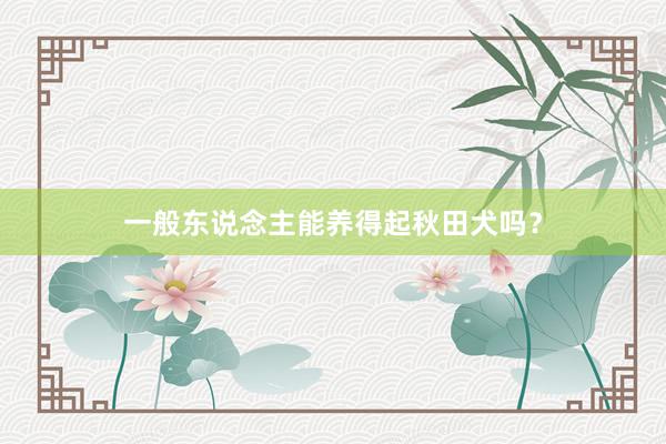 一般东说念主能养得起秋田犬吗？